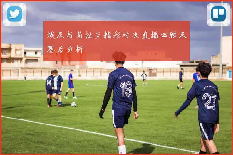 埃及与乌拉圭精彩对决直播回顾及赛后分析