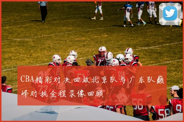 CBA精彩对决回放北京队与广东队巅峰对抗全程录像回顾