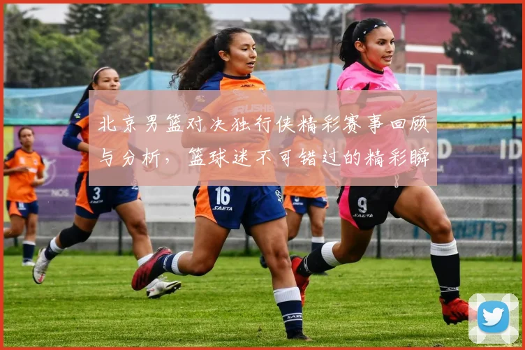 北京男篮对决独行侠精彩赛事回顾与分析，篮球迷不可错过的精彩瞬间