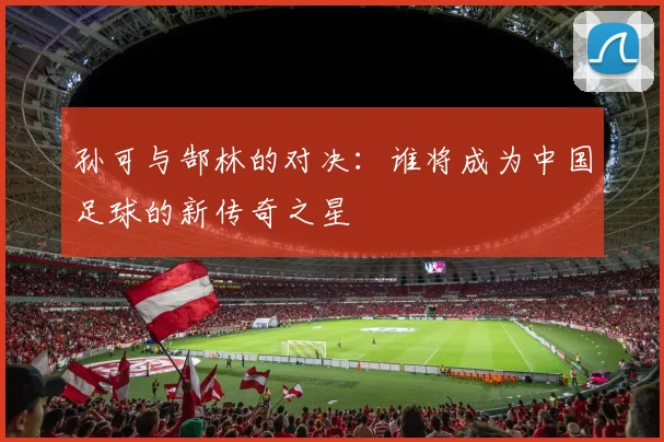 孙可与郜林的对决：谁将成为中国足球的新传奇之星