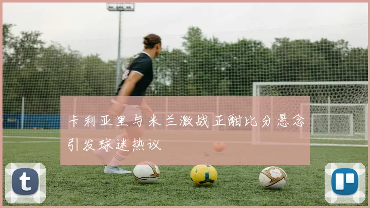 卡利亚里与米兰激战正酣比分悬念引发球迷热议