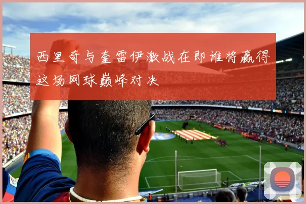 西里奇与奎雷伊激战在即谁将赢得这场网球巅峰对决