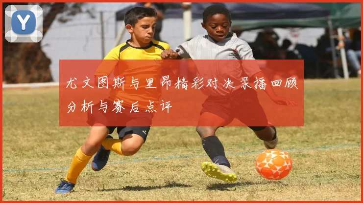 尤文图斯与里昂精彩对决录播回顾分析与赛后点评