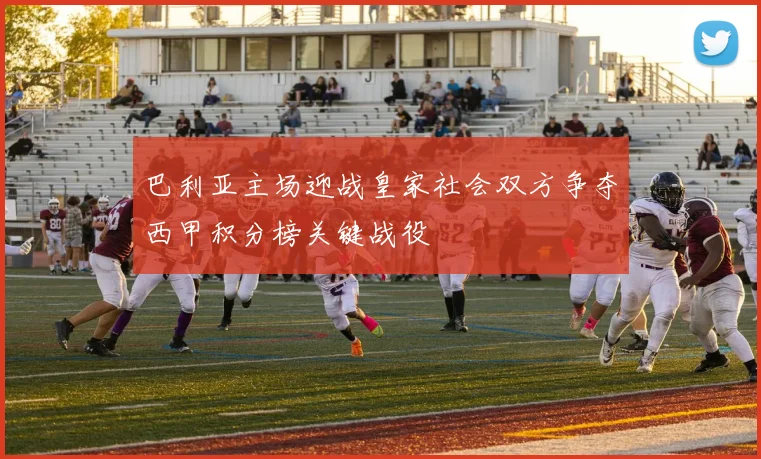 巴利亚主场迎战皇家社会双方争夺西甲积分榜关键战役