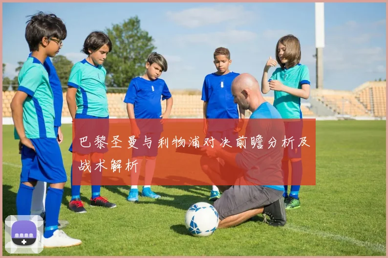巴黎圣曼与利物浦对决前瞻分析及战术解析