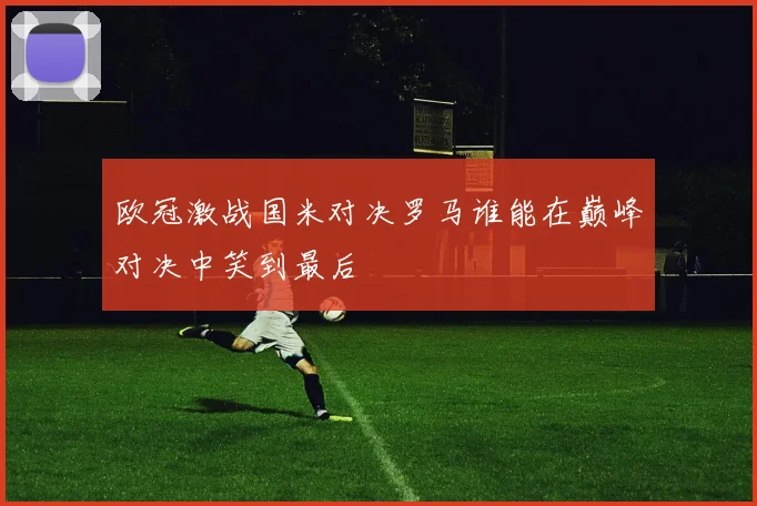 欧冠激战国米对决罗马谁能在巅峰对决中笑到最后
