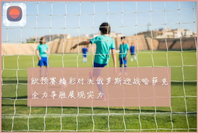 欧预赛精彩对决俄罗斯迎战哈萨克全力争胜展现实力