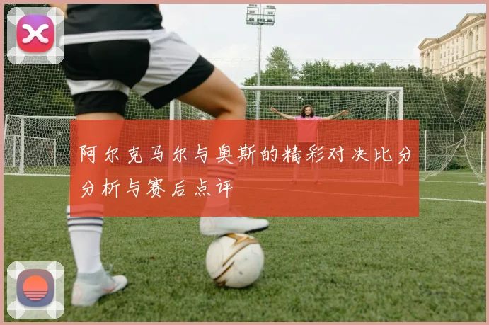 阿尔克马尔与奥斯的精彩对决比分分析与赛后点评