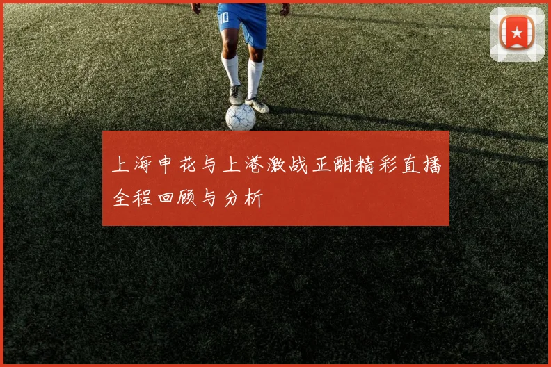 上海申花与上港激战正酣精彩直播全程回顾与分析