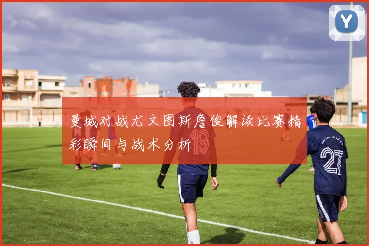 曼城对战尤文图斯詹俊解读比赛精彩瞬间与战术分析