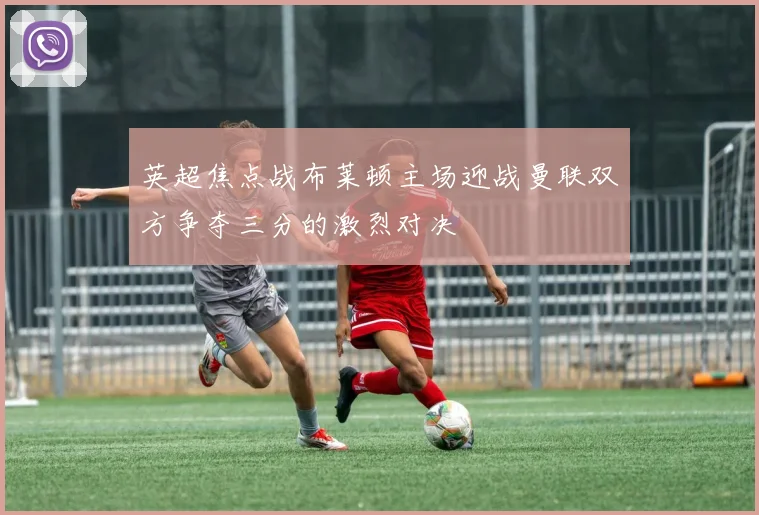 英超焦点战布莱顿主场迎战曼联双方争夺三分的激烈对决