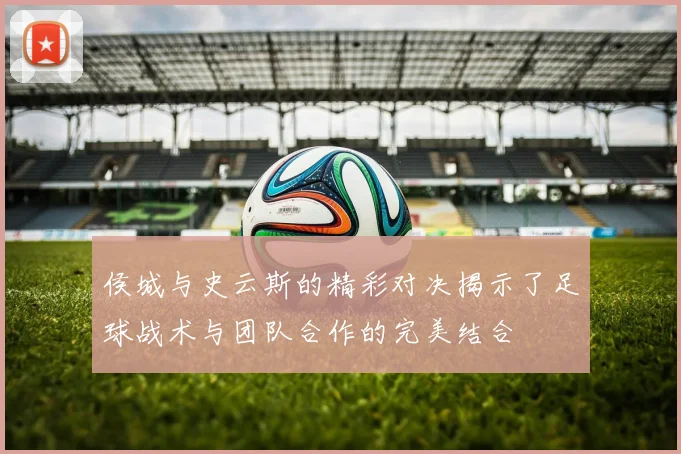 侯城与史云斯的精彩对决揭示了足球战术与团队合作的完美结合