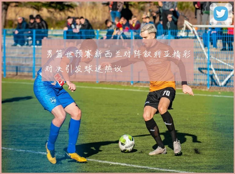 男篮世预赛新西兰对阵叙利亚精彩对决引发球迷热议