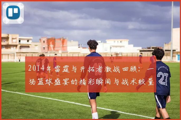 2014年雷霆与开拓者激战回顾：一场篮球盛宴的精彩瞬间与战术较量