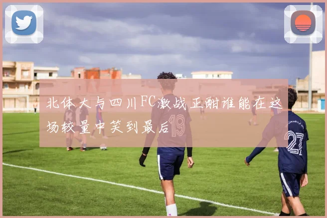 北体大与四川FC激战正酣谁能在这场较量中笑到最后