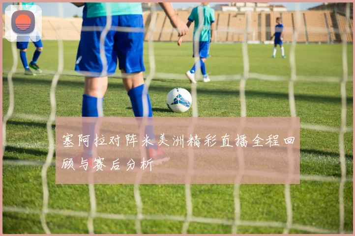 塞阿拉对阵米美洲精彩直播全程回顾与赛后分析