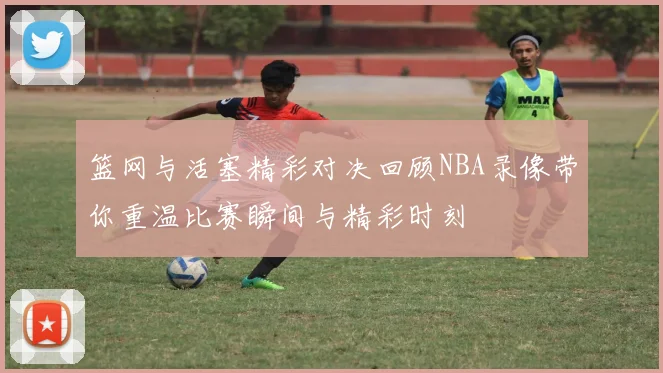篮网与活塞精彩对决回顾NBA录像带你重温比赛瞬间与精彩时刻
