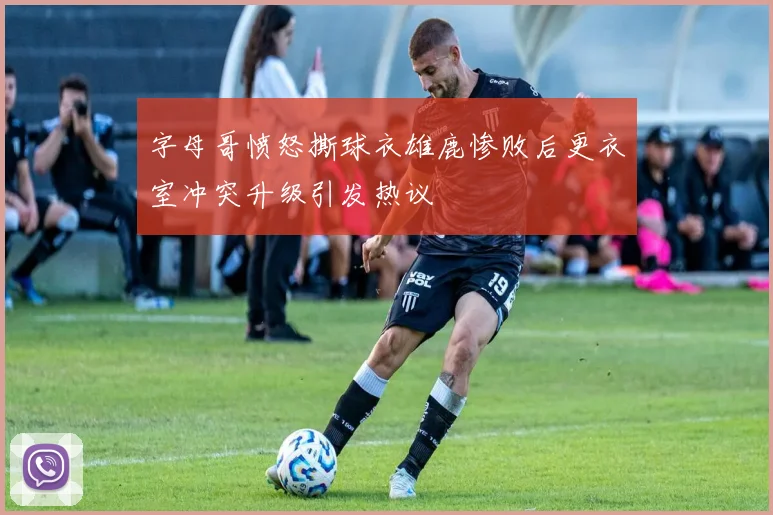 字母哥愤怒撕球衣雄鹿惨败后更衣室冲突升级引发热议