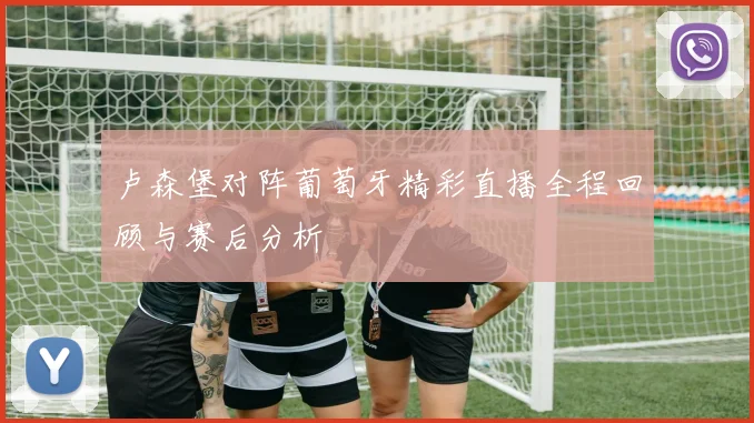 卢森堡对阵葡萄牙精彩直播全程回顾与赛后分析