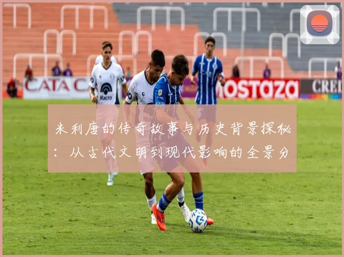 米利唐的传奇故事与历史背景探秘：从古代文明到现代影响的全景分析