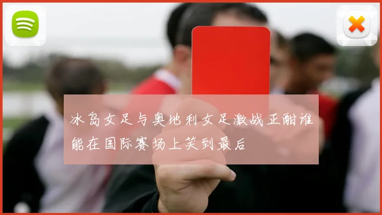 冰岛女足与奥地利女足激战正酣谁能在国际赛场上笑到最后