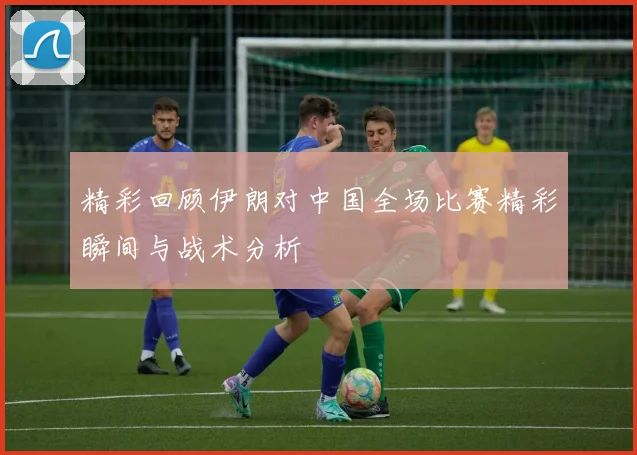 精彩回顾伊朗对中国全场比赛精彩瞬间与战术分析