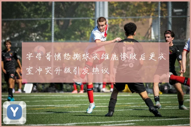 字母哥愤怒撕球衣雄鹿惨败后更衣室冲突升级引发热议