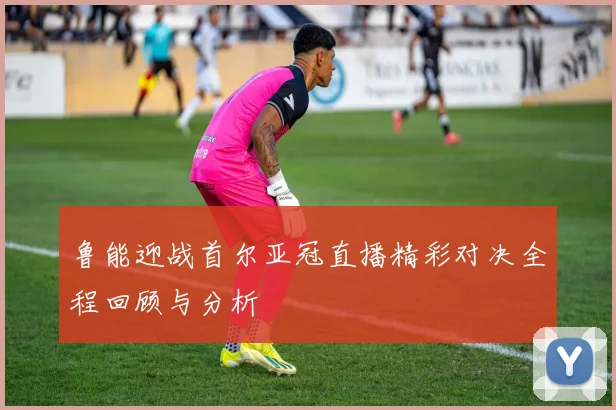 鲁能迎战首尔亚冠直播精彩对决全程回顾与分析