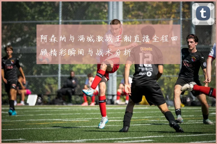 阿森纳与满城激战正酣直播全程回顾精彩瞬间与战术分析