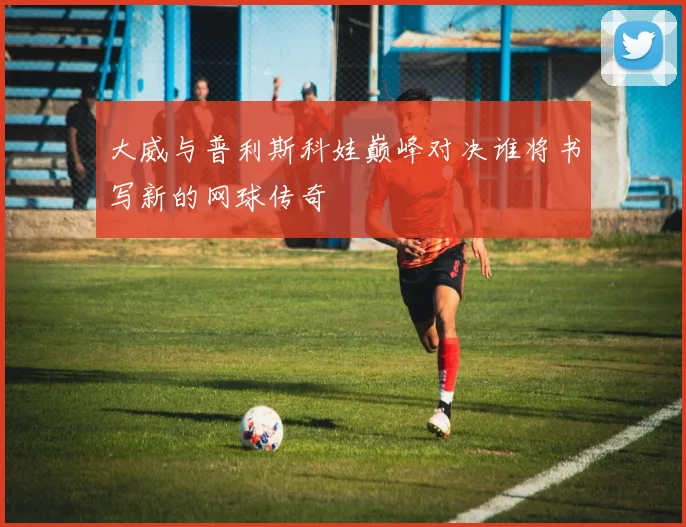 大威与普利斯科娃巅峰对决谁将书写新的网球传奇