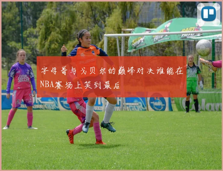 字母哥与戈贝尔的巅峰对决谁能在NBA赛场上笑到最后